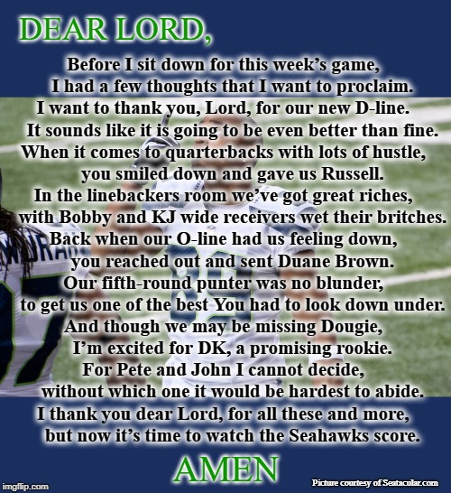 Sunday Prayer | DEAR LORD, Before I sit down for this week’s game, 
   I had a few thoughts that I want to proclaim.
I want to thank you, Lord, for our new D-line. 
   It sounds like it is going to be even better than fine.
When it comes to quarterbacks with lots of hustle, 
   you smiled down and gave us Russell.
In the linebackers room we’ve got great riches, 
   with Bobby and KJ wide receivers wet their britches.
Back when our O-line had us feeling down, 
   you reached out and sent Duane Brown.
Our fifth-round punter was no blunder, 
   to get us one of the best You had to look down under.
And though we may be missing Dougie, 
   I’m excited for DK, a promising rookie.
For Pete and John I cannot decide, 
   without which one it would be hardest to abide.
I thank you dear Lord, for all these and more, 
   but now it’s time to watch the Seahawks score. AMEN; Picture courtesy of Seatacular.com | image tagged in seahawks,seattle seahawks,prayer | made w/ Imgflip meme maker
