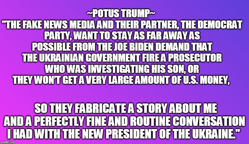 Absolute TRUTH!!! | ~POTUS TRUMP~ 
"THE FAKE NEWS MEDIA AND THEIR PARTNER, THE DEMOCRAT PARTY, WANT TO STAY AS FAR AWAY AS POSSIBLE FROM THE JOE BIDEN DEMAND THAT THE UKRAINIAN GOVERNMENT FIRE A PROSECUTOR WHO WAS INVESTIGATING HIS SON, OR THEY WON’T GET A VERY LARGE AMOUNT OF U.S. MONEY, SO THEY FABRICATE A STORY ABOUT ME AND A PERFECTLY FINE AND ROUTINE CONVERSATION I HAD WITH THE NEW PRESIDENT OF THE UKRAINE." | image tagged in politics,political meme,political,politicians,political memes | made w/ Imgflip meme maker