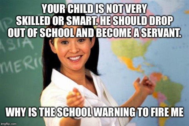 Unhelpful High School Teacher | YOUR CHILD IS NOT VERY SKILLED OR SMART. HE SHOULD DROP OUT OF SCHOOL AND BECOME A SERVANT. WHY IS THE SCHOOL WARNING TO FIRE ME | image tagged in memes,unhelpful high school teacher | made w/ Imgflip meme maker