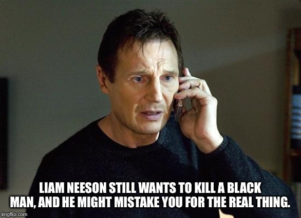Liam Neeson Taken 2 Meme | LIAM NEESON STILL WANTS TO KILL A BLACK MAN, AND HE MIGHT MISTAKE YOU FOR THE REAL THING. | image tagged in memes,liam neeson taken 2 | made w/ Imgflip meme maker