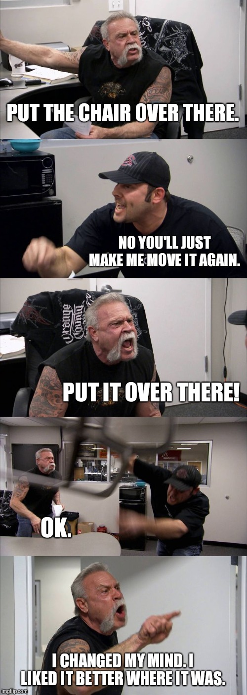 American Chopper Argument | PUT THE CHAIR OVER THERE. NO YOU'LL JUST MAKE ME MOVE IT AGAIN. PUT IT OVER THERE! OK. I CHANGED MY MIND. I LIKED IT BETTER WHERE IT WAS. | image tagged in memes,american chopper argument | made w/ Imgflip meme maker