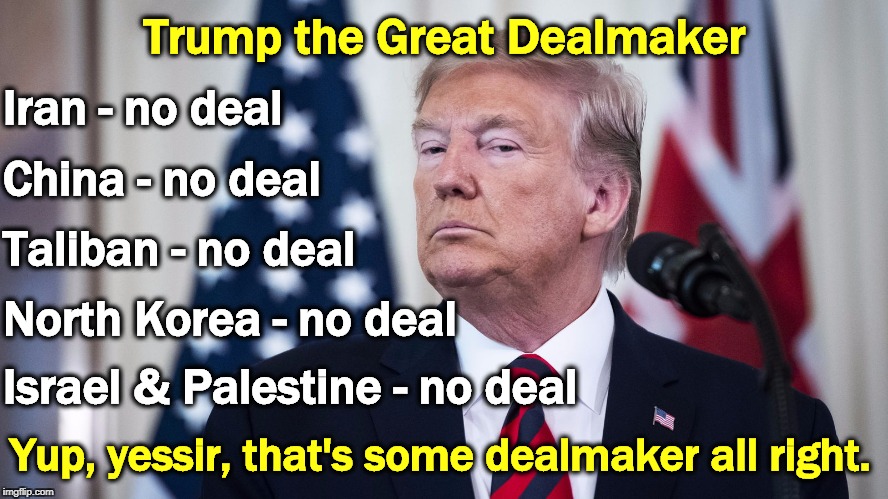 Lots of hoopla and advance announcements, but then the deal falls through and nothing happens. Every blessed time. | Trump the Great Dealmaker; Iran - no deal; China - no deal; Taliban - no deal; North Korea - no deal; Israel & Palestine - no deal; Yup, yessir, that's some dealmaker all right. | image tagged in trump caught,trump,deal,iran,china,north korea | made w/ Imgflip meme maker