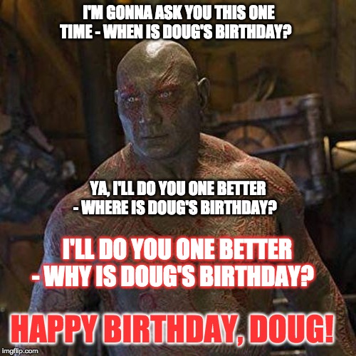 Happy Birthday Doug Drax | I'M GONNA ASK YOU THIS ONE TIME - WHEN IS DOUG'S BIRTHDAY? YA, I'LL DO YOU ONE BETTER - WHERE IS DOUG'S BIRTHDAY? I'LL DO YOU ONE BETTER - WHY IS DOUG'S BIRTHDAY? HAPPY BIRTHDAY, DOUG! | image tagged in happy birthday,guardians of the galaxy | made w/ Imgflip meme maker