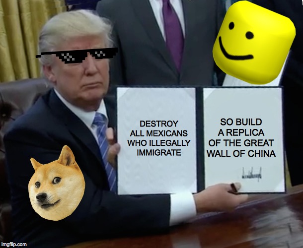 Trump Bill Signing | DESTROY ALL MEXICANS WHO ILLEGALLY IMMIGRATE; SO BUILD A REPLICA OF THE GREAT WALL OF CHINA | image tagged in memes,trump bill signing | made w/ Imgflip meme maker