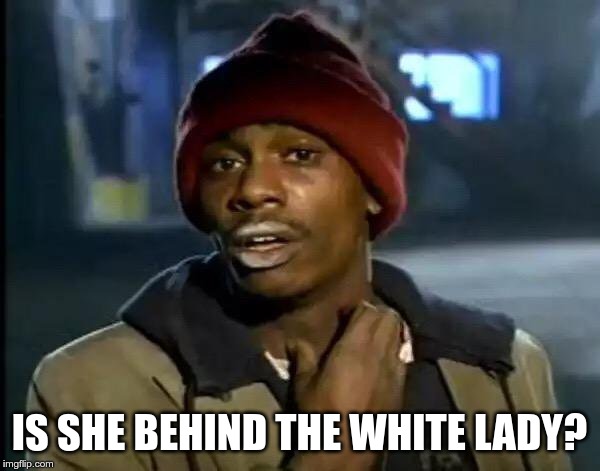 Y'all Got Any More Of That Meme | IS SHE BEHIND THE WHITE LADY? | image tagged in memes,y'all got any more of that | made w/ Imgflip meme maker