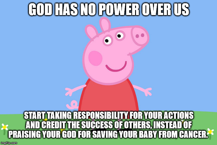 Peppa thinks you need to credit yours and others success | GOD HAS NO POWER OVER US; START TAKING RESPONSIBILITY FOR YOUR ACTIONS AND CREDIT THE SUCCESS OF OTHERS, INSTEAD OF PRAISING YOUR GOD FOR SAVING YOUR BABY FROM CANCER. | image tagged in peppa pig,anti-religion,religion,funny,politics,memes | made w/ Imgflip meme maker
