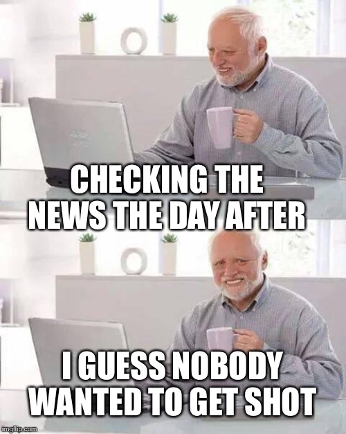 Hide the Pain Harold Meme | CHECKING THE NEWS THE DAY AFTER I GUESS NOBODY WANTED TO GET SHOT | image tagged in memes,hide the pain harold | made w/ Imgflip meme maker