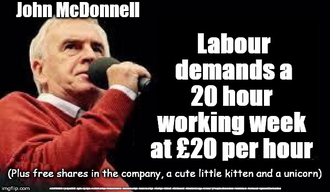 Corbyn's Labour - working week, minimum wage | John McDonnell; Labour demands a
20 hour 
working week 
at £20 per hour; (Plus free shares in the company, a cute little kitten and a unicorn); #JC4PMNOW #jc4pm2019 #gtto #jc4pm #cultofcorbyn #labourisdead #weaintcorbyn #wearecorbyn #Corbyn #Abbott #McDonnell #timeforchange #Labour @PeoplesMomentum #votelabour #toriesout #generalElectionNow | image tagged in mcdonnell - corbyn's labour party,jc4pmnow gtto jc4pm2019,cultofcorbyn,labourisdead,momentum students,communist socialist | made w/ Imgflip meme maker