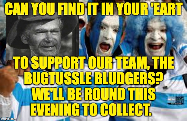 Soccer hooligans should do very well in America. | CAN YOU FIND IT IN YOUR 'EART; TO SUPPORT OUR TEAM, THE
BUGTUSSLE BLUDGERS?
WE'LL BE ROUND THIS
EVENING TO COLLECT. | image tagged in memes,hooligans,the bludgers,jed clampett | made w/ Imgflip meme maker