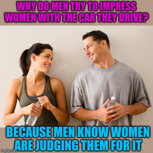 Standard disclaimer: True, but not true for everybody | WHY DO MEN TRY TO IMPRESS WOMEN WITH THE CAR THEY DRIVE? BECAUSE MEN KNOW WOMEN ARE JUDGING THEM FOR IT | image tagged in man and woman | made w/ Imgflip meme maker