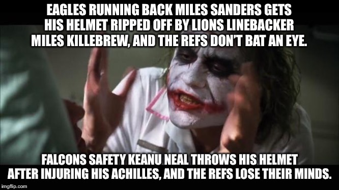 NFL referees are inconsistent | EAGLES RUNNING BACK MILES SANDERS GETS HIS HELMET RIPPED OFF BY LIONS LINEBACKER MILES KILLEBREW, AND THE REFS DON’T BAT AN EYE. FALCONS SAFETY KEANU NEAL THROWS HIS HELMET AFTER INJURING HIS ACHILLES, AND THE REFS LOSE THEIR MINDS. | image tagged in memes,and everybody loses their minds,eagle,lion,falcon,nfl football | made w/ Imgflip meme maker