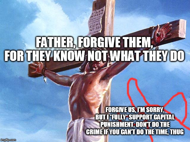 Jesus crucified | FATHER, FORGIVE THEM, FOR THEY KNOW NOT WHAT THEY DO; FORGIVE US, I'M SORRY, BUT I *FULLY* SUPPORT CAPITAL PUNISHMENT, DON'T DO THE CRIME IF YOU CAN'T DO THE TIME, THUG | image tagged in jesus,republican,conservative,jesus christ,republicans,conservatives | made w/ Imgflip meme maker