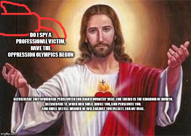 jesus | DO I SPY A PROFESSIONAL VICTIM, HAVE THE OPPRESSION OLYMPICS BEGUN; BLESSED ARE THEY WHICH ARE PERSECUTED FOR RIGHTEOUSNESS' SAKE: FOR THEIRS IS THE KINGDOM OF HEAVEN.

BLESSED ARE YE, WHEN MEN SHALL REVILE YOU, AND PERSECUTE YOU, AND SHALL SAY ALL MANNER OF EVIL AGAINST YOU FALSELY, FOR MY SAKE. | image tagged in jesus,republican,conservative,jesus christ,republicans,conservatives | made w/ Imgflip meme maker