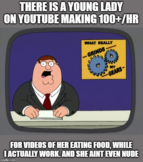 Its wrong on many many levels | THERE IS A YOUNG LADY ON YOUTUBE MAKING 100+/HR; FOR VIDEOS OF HER EATING FOOD, WHILE I ACTUALLY WORK. AND SHE AINT EVEN NUDE | image tagged in memes,peter griffin news,rich,insane,you know what really grinds my gears,wtf | made w/ Imgflip meme maker