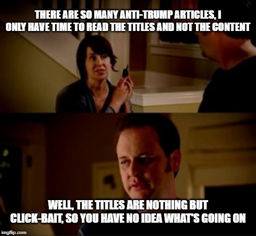 Jake from state farm | THERE ARE SO MANY ANTI-TRUMP ARTICLES, I ONLY HAVE TIME TO READ THE TITLES AND NOT THE CONTENT; WELL, THE TITLES ARE NOTHING BUT CLICK-BAIT, SO YOU HAVE NO IDEA WHAT'S GOING ON | image tagged in jake from state farm | made w/ Imgflip meme maker