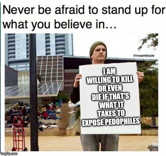 never be afraid to stand up for what you believe in... man with  | I AM WILLING TO KILL OR EVEN DIE IF THAT'S  WHAT IT TAKES TO EXPOSE PEDOPHILES | image tagged in never be afraid to stand up for what you believe in man with | made w/ Imgflip meme maker