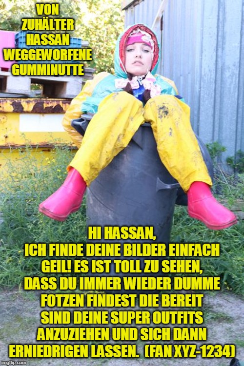 stinkende Abfallnutte in Gummiburka | VON ZUHÄLTER HASSAN WEGGEWORFENE GUMMINUTTE; HI HASSAN,
ICH FINDE DEINE BILDER EINFACH GEIL! ES IST TOLL ZU SEHEN, DASS DU IMMER WIEDER DUMME FOTZEN FINDEST DIE BEREIT SIND DEINE SUPER OUTFITS ANZUZIEHEN UND SICH DANN ERNIEDRIGEN LASSEN.  (FAN XYZ-1234) | image tagged in stinkende abfallnutte in gummiburka | made w/ Imgflip meme maker