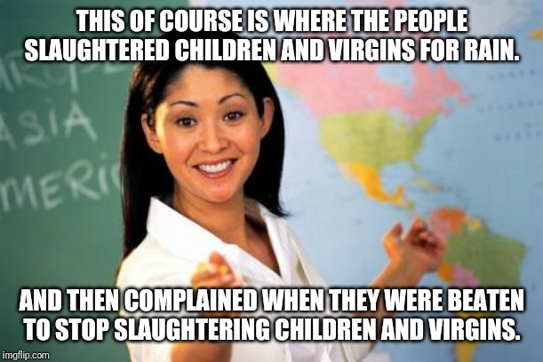 Unhelpful High School Teacher | THIS OF COURSE IS WHERE THE PEOPLE SLAUGHTERED CHILDREN AND VIRGINS FOR RAIN. AND THEN COMPLAINED WHEN THEY WERE BEATEN TO STOP SLAUGHTERING CHILDREN AND VIRGINS. | image tagged in memes,unhelpful high school teacher | made w/ Imgflip meme maker