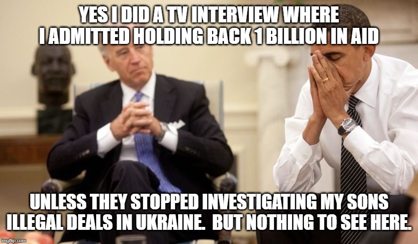 Biden Obama | YES I DID A TV INTERVIEW WHERE I ADMITTED HOLDING BACK 1 BILLION IN AID UNLESS THEY STOPPED INVESTIGATING MY SONS ILLEGAL DEALS IN UKRAINE.  | image tagged in biden obama | made w/ Imgflip meme maker