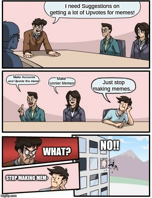 Boardroom Meeting Suggestion | I need Suggestions on getting a lot of Upvotes for memes! Make Accounts and Upvote the meme! Make Funnier Memes! Just stop making memes... NO!! WHAT? STOP MAKING MEM- | image tagged in memes,boardroom meeting suggestion | made w/ Imgflip meme maker