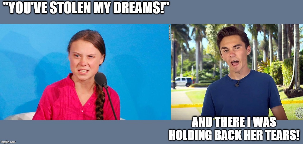 The Left...using whiny teary-eyed emo teenies to push their narrative.  Adult lefties -"I admire their passion.  They're right!" | "YOU'VE STOLEN MY DREAMS!"; AND THERE I WAS HOLDING BACK HER TEARS! | image tagged in and there i was david hogg,greta,politics,political meme | made w/ Imgflip meme maker