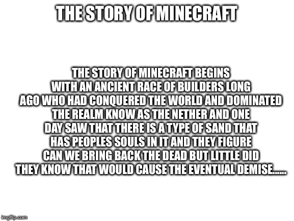 The story of Minecraft part 1 | THE STORY OF MINECRAFT BEGINS WITH AN ANCIENT RACE OF BUILDERS LONG AGO WHO HAD CONQUERED THE WORLD AND DOMINATED THE REALM KNOW AS THE NETHER AND ONE DAY SAW THAT THERE IS A TYPE OF SAND THAT HAS PEOPLES SOULS IN IT AND THEY FIGURE CAN WE BRING BACK THE DEAD BUT LITTLE DID THEY KNOW THAT WOULD CAUSE THE EVENTUAL DEMISE...... THE STORY OF MINECRAFT | image tagged in blank white template | made w/ Imgflip meme maker