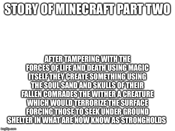 Story of Minecraft part two | STORY OF MINECRAFT PART TWO; AFTER TAMPERING WITH THE FORCES OF LIFE AND DEATH USING MAGIC ITSELF THEY CREATE SOMETHING USING THE SOUL SAND AND SKULLS OF THEIR FALLEN COMRADES THE WITHER A CREATURE WHICH WOULD TERRORIZE THE SURFACE FORCING THOSE TO SEEK UNDER GROUND SHELTER IN WHAT ARE NOW KNOW AS STRONGHOLDS | image tagged in blank white template | made w/ Imgflip meme maker