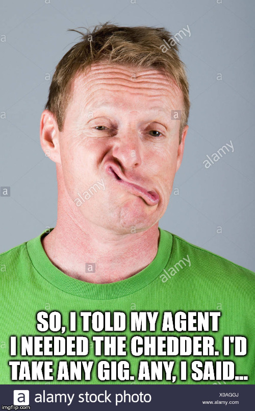 Buddy, can you spare a dollar. | SO, I TOLD MY AGENT I NEEDED THE CHEDDER. I'D TAKE ANY GIG. ANY, I SAID... | image tagged in headshot,actor,agent,funny memes | made w/ Imgflip meme maker