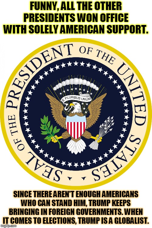 KEEP FOREIGN GOVERNMENTS OUT OF OUR ELECTIONS! | FUNNY, ALL THE OTHER PRESIDENTS WON OFFICE WITH SOLELY AMERICAN SUPPORT. SINCE THERE AREN'T ENOUGH AMERICANS WHO CAN STAND HIM, TRUMP KEEPS BRINGING IN FOREIGN GOVERNMENTS. WHEN IT COMES TO ELECTIONS, TRUMP IS A GLOBALIST. | image tagged in presidential seal,trump,globalist,elections,meddling | made w/ Imgflip meme maker
