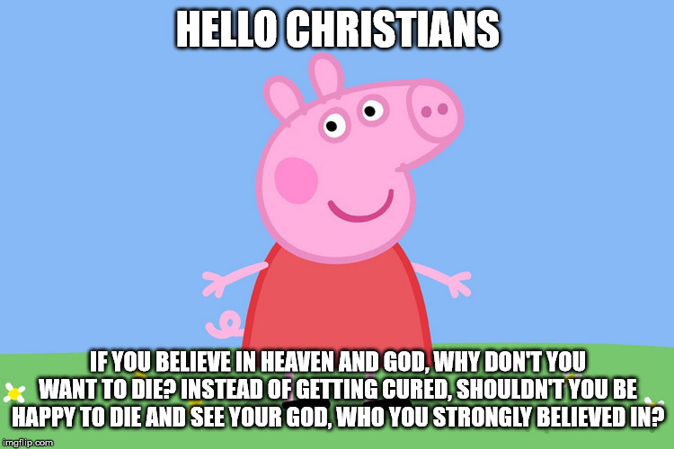 Peppa has a question for your Christians | HELLO CHRISTIANS; IF YOU BELIEVE IN HEAVEN AND GOD, WHY DON'T YOU WANT TO DIE? INSTEAD OF GETTING CURED, SHOULDN'T YOU BE HAPPY TO DIE AND SEE YOUR GOD, WHO YOU STRONGLY BELIEVED IN? | image tagged in peppa pig,religion,atheist,memes | made w/ Imgflip meme maker