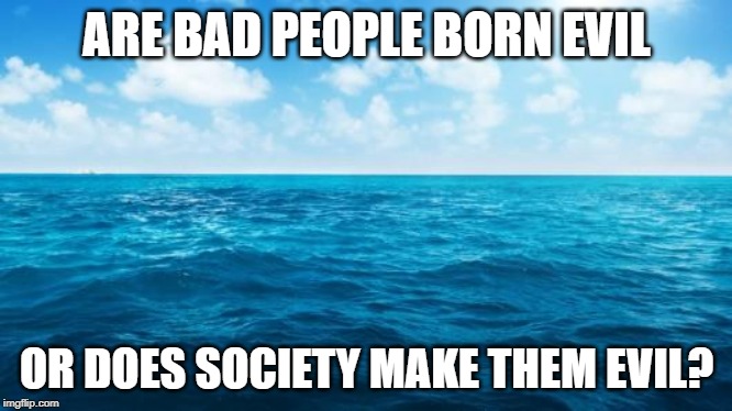 Ocean | ARE BAD PEOPLE BORN EVIL; OR DOES SOCIETY MAKE THEM EVIL? | image tagged in ocean | made w/ Imgflip meme maker