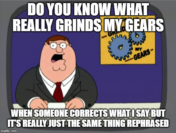 Peter Griffin News Meme | DO YOU KNOW WHAT REALLY GRINDS MY GEARS; WHEN SOMEONE CORRECTS WHAT I SAY BUT IT'S REALLY JUST THE SAME THING REPHRASED | image tagged in memes,peter griffin news | made w/ Imgflip meme maker
