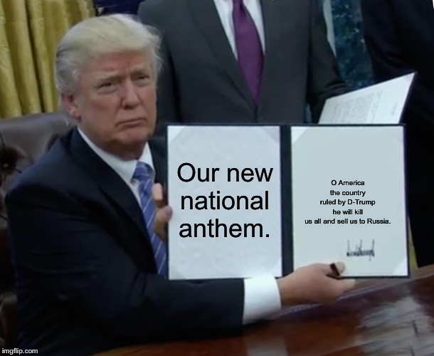Trump Bill Signing Meme | Our new national anthem. O America the country ruled by D-Trump he will kill us all and sell us to Russia. | image tagged in memes,trump bill signing | made w/ Imgflip meme maker