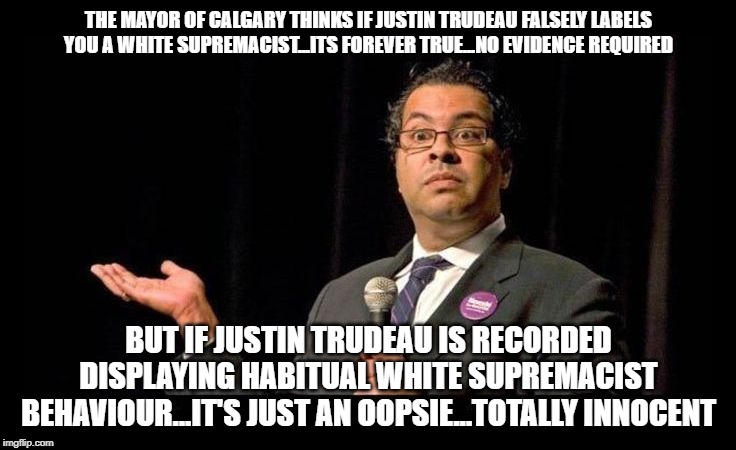 What a sellout | THE MAYOR OF CALGARY THINKS IF JUSTIN TRUDEAU FALSELY LABELS YOU A WHITE SUPREMACIST...ITS FOREVER TRUE...NO EVIDENCE REQUIRED; BUT IF JUSTIN TRUDEAU IS RECORDED DISPLAYING HABITUAL WHITE SUPREMACIST BEHAVIOUR...IT'S JUST AN OOPSIE...TOTALLY INNOCENT | image tagged in nenshi dunno,justin trudeau,trudeau,double standard,liberal logic,liberal hypocrisy | made w/ Imgflip meme maker