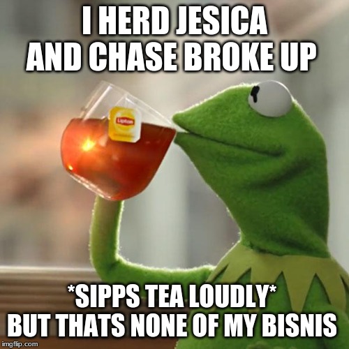 But That's None Of My Business Meme | I HERD JESICA AND CHASE BROKE UP; *SIPPS TEA LOUDLY* 
BUT THATS NONE OF MY BISNIS | image tagged in memes,but thats none of my business,kermit the frog | made w/ Imgflip meme maker