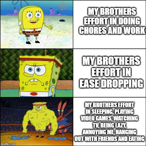Increasingly buffed spongebob | MY BROTHERS EFFORT IN DOING CHORES AND WORK; MY BROTHERS EFFORT IN EASE DROPPING; MY BROTHERS EFFORT IN SLEEPING, PLAYING VIDEO GAMES, WATCHING TV, BEING LAZY, ANNOYING ME, HANGING OUT WITH FRIENDS AND EATING | image tagged in increasingly buffed spongebob | made w/ Imgflip meme maker