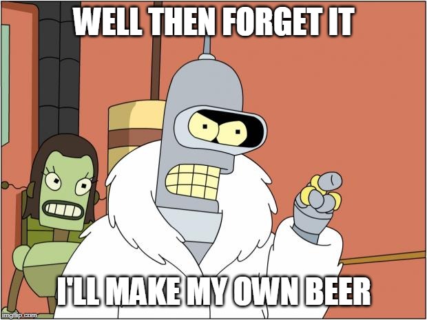 Bender Meme | WELL THEN FORGET IT I'LL MAKE MY OWN BEER | image tagged in memes,bender | made w/ Imgflip meme maker