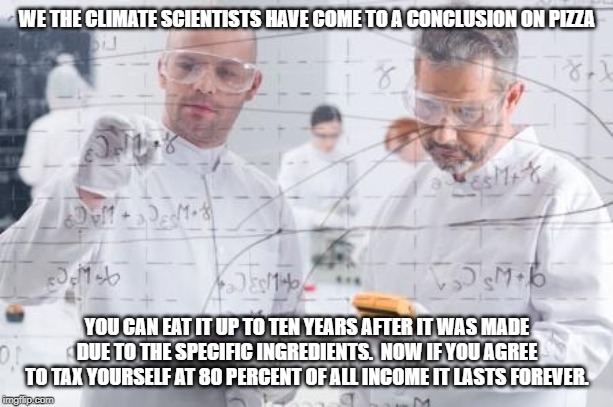 british scientists | WE THE CLIMATE SCIENTISTS HAVE COME TO A CONCLUSION ON PIZZA; YOU CAN EAT IT UP TO TEN YEARS AFTER IT WAS MADE DUE TO THE SPECIFIC INGREDIENTS.  NOW IF YOU AGREE TO TAX YOURSELF AT 80 PERCENT OF ALL INCOME IT LASTS FOREVER. | image tagged in british scientists | made w/ Imgflip meme maker