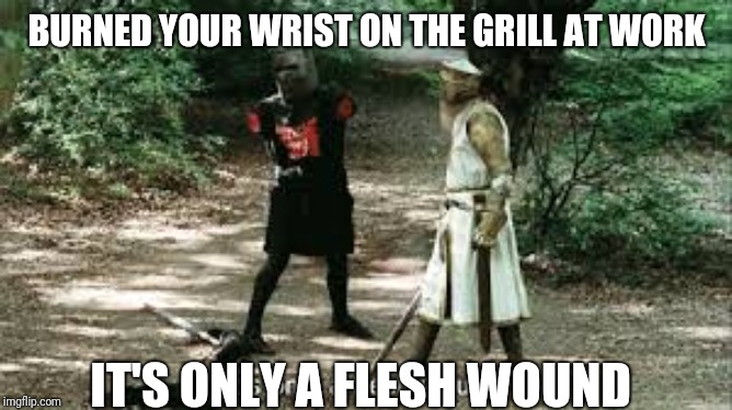 It's Just a Flesh Wound | BURNED YOUR WRIST ON THE GRILL AT WORK; IT'S ONLY A FLESH WOUND | image tagged in it's just a flesh wound | made w/ Imgflip meme maker