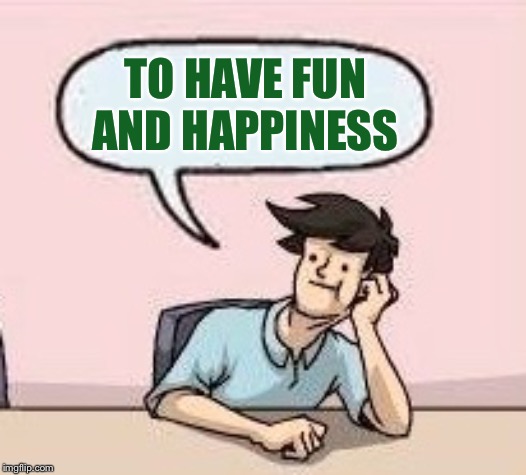 Boardroom Suggestion Guy | TO HAVE FUN AND HAPPINESS | image tagged in boardroom suggestion guy | made w/ Imgflip meme maker