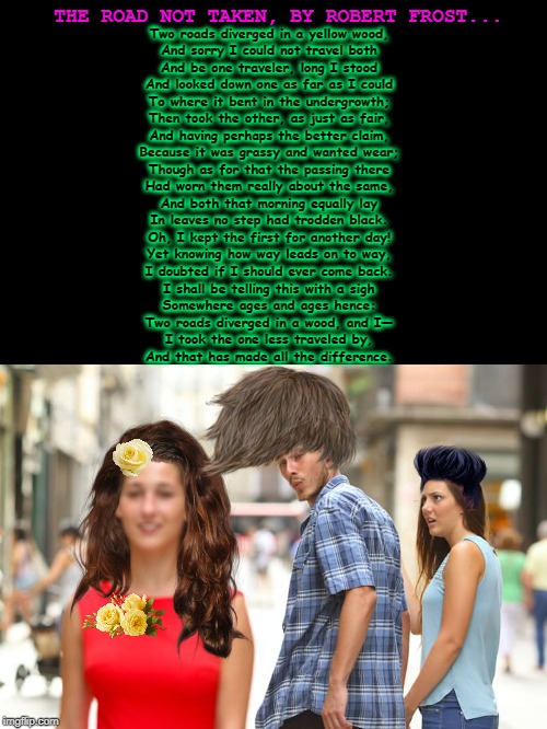 Distracted Boyfriend Meme | THE ROAD NOT TAKEN, BY ROBERT FROST... Two roads diverged in a yellow wood,
And sorry I could not travel both
And be one traveler, long I stood
And looked down one as far as I could
To where it bent in the undergrowth;

Then took the other, as just as fair,
And having perhaps the better claim,
Because it was grassy and wanted wear;
Though as for that the passing there
Had worn them really about the same,

And both that morning equally lay
In leaves no step had trodden black.
Oh, I kept the first for another day!
Yet knowing how way leads on to way,
I doubted if I should ever come back.

I shall be telling this with a sigh
Somewhere ages and ages hence:
Two roads diverged in a wood, and I—
I took the one less traveled by,
And that has made all the difference. | image tagged in memes,distracted boyfriend | made w/ Imgflip meme maker