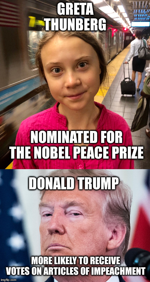 Just sayin'! | GRETA THUNBERG; NOMINATED FOR THE NOBEL PEACE PRIZE; DONALD TRUMP; MORE LIKELY TO RECEIVE VOTES ON ARTICLES OF IMPEACHMENT | image tagged in greta thunbrg,trump,impeachment,nobel peace prize,humor,climate change | made w/ Imgflip meme maker