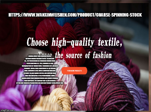 HTTPS://WWW.WANXINWEISHEN.COM/PRODUCT/COARSE-SPINNING-STOCK; ANGORA MIXED YARN MANUFACTURERS
ZHEJIANG WANXIN WEISHEN TEXTILE TECHNOLOGY CO., LTD PREDECESSOR IS (TONGXIANG WANXIN WOOL TEXTILE MATERIAL CO., LTD.), FOUNDED IN 1998, HEADQUARTERED IN TUDIAN TOWN, TONGXIANG CITY, ZHEJIANG PROVINCE, WITH A TOTAL INVESTMENT OF 100 MILLION YUAN, COVERING 25 MU, WITH A CONSTRUCTION AREA OF NEARLY 40,000 SQUARE METERS, AND NOW HAS MORE THAN 400 EMPLOYEES. IT IS A PROFESSIONAL CHINA ANGORA MIXED YARN MANUFACTURERS AND COARSE SPINNING YARN SUPPLIERS. THE COMPANY HAS 15,000 SPINDLES OF THE SEMI-WORSTED PRODUCTION LINE AND NEW PRODUCT DEVELOPMENT LINE. | made w/ Imgflip meme maker