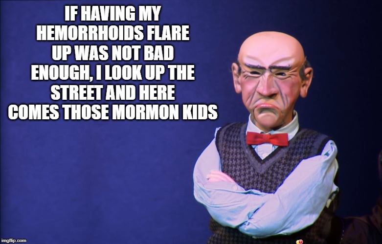 Walter irritated |  IF HAVING MY HEMORRHOIDS FLARE UP WAS NOT BAD ENOUGH, I LOOK UP THE STREET AND HERE COMES THOSE MORMON KIDS | image tagged in jeff dunham walter,hemorrhoids,irritated,mormon,walter | made w/ Imgflip meme maker