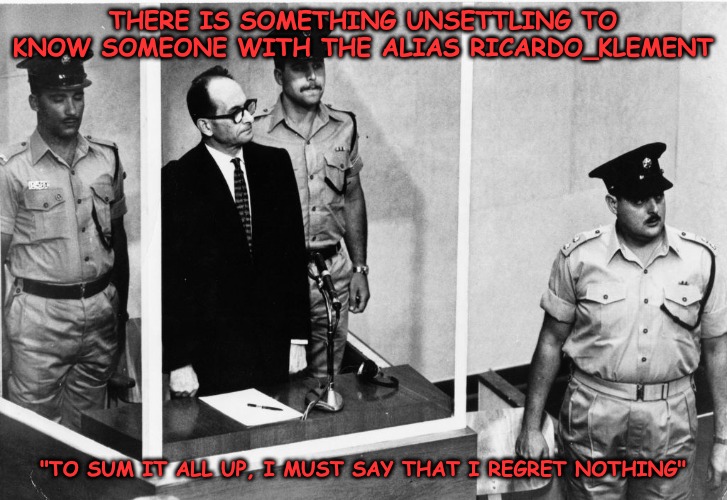Roast Ricardo week and all things British...Hanging's too good for him... | THERE IS SOMETHING UNSETTLING TO KNOW SOMEONE WITH THE ALIAS RICARDO_KLEMENT; "TO SUM IT ALL UP, I MUST SAY THAT I REGRET NOTHING" | image tagged in roast ricardo week,adolf eichmann,nazi | made w/ Imgflip meme maker