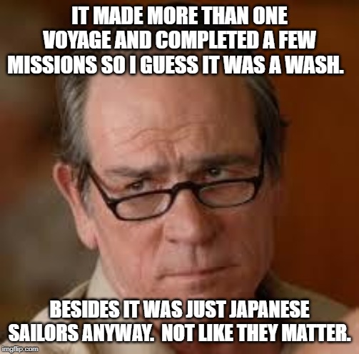 my face when someone asks a stupid question | IT MADE MORE THAN ONE VOYAGE AND COMPLETED A FEW MISSIONS SO I GUESS IT WAS A WASH. BESIDES IT WAS JUST JAPANESE SAILORS ANYWAY.  NOT LIKE T | image tagged in my face when someone asks a stupid question | made w/ Imgflip meme maker