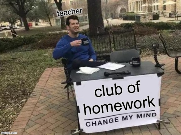 Change My Mind | teacher; club of homework | image tagged in memes,change my mind | made w/ Imgflip meme maker