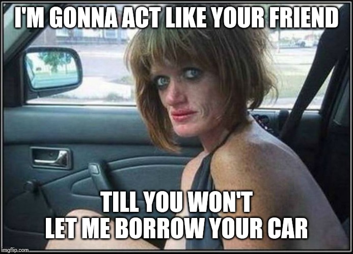 Ugly meth heroin addict Prostitute hoe in car | I'M GONNA ACT LIKE YOUR FRIEND; TILL YOU WON'T LET ME BORROW YOUR CAR | image tagged in ugly meth heroin addict prostitute hoe in car | made w/ Imgflip meme maker