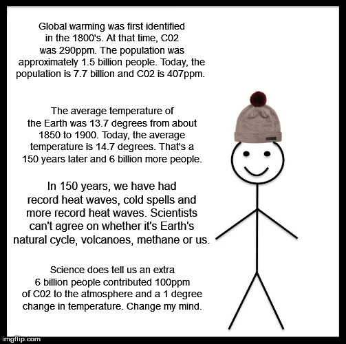 Inconvenient This | Global warming was first identified in the 1800's. At that time, C02 was 290ppm. The population was approximately 1.5 billion people. Today, the population is 7.7 billion and C02 is 407ppm. The average temperature of the Earth was 13.7 degrees from about 1850 to 1900. Today, the average temperature is 14.7 degrees. That's a 150 years later and 6 billion more people. In 150 years, we have had record heat waves, cold spells and more record heat waves. Scientists can't agree on whether it's Earth's natural cycle, volcanoes, methane or us. Science does tell us an extra 6 billion people contributed 100ppm of C02 to the atmosphere and a 1 degree change in temperature. Change my mind. | image tagged in memes,climate change | made w/ Imgflip meme maker