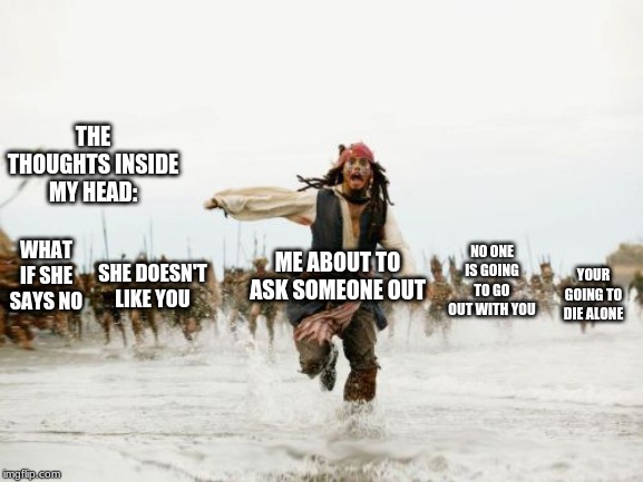 Jack Sparrow Being Chased | THE THOUGHTS INSIDE MY HEAD:; ME ABOUT TO ASK SOMEONE OUT; NO ONE IS GOING TO GO OUT WITH YOU; WHAT IF SHE SAYS NO; SHE DOESN'T LIKE YOU; YOUR GOING TO DIE ALONE | image tagged in memes,jack sparrow being chased | made w/ Imgflip meme maker